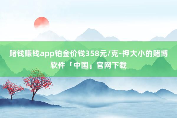 赌钱赚钱app铂金价钱358元/克-押大小的赌博软件「中国」官网下载