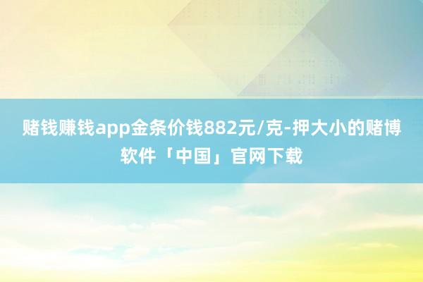 赌钱赚钱app金条价钱882元/克-押大小的赌博软件「中国」官网下载