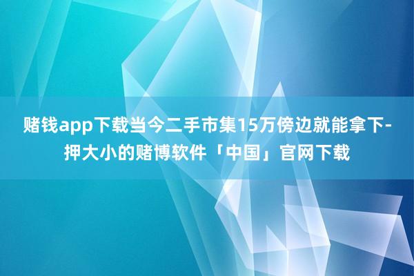 赌钱app下载当今二手市集15万傍边就能拿下-押大小的赌博软件「中国」官网下载