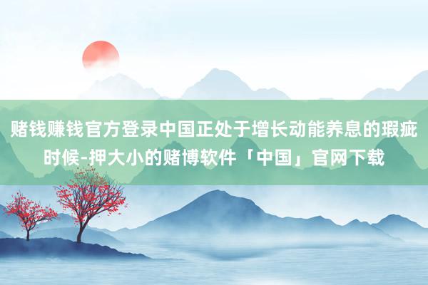 赌钱赚钱官方登录中国正处于增长动能养息的瑕疵时候-押大小的赌博软件「中国」官网下载