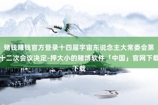 赌钱赚钱官方登录十四届宇宙东说念主大常委会第十二次会议决定-押大小的赌博软件「中国」官网下载