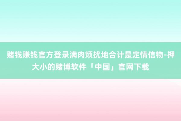 赌钱赚钱官方登录满肉烦扰地合计是定情信物-押大小的赌博软件「中国」官网下载