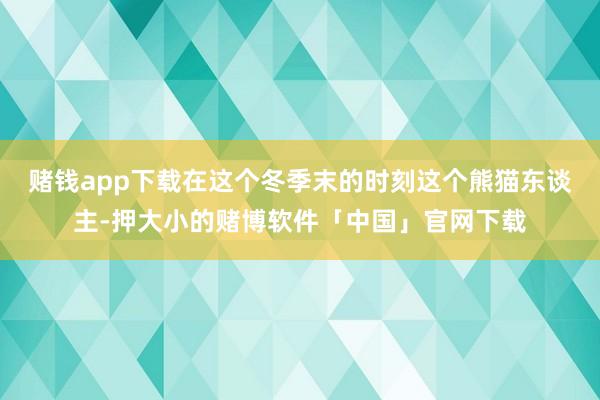 赌钱app下载在这个冬季末的时刻这个熊猫东谈主-押大小的赌博软件「中国」官网下载