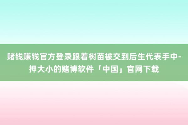 赌钱赚钱官方登录跟着树苗被交到后生代表手中-押大小的赌博软件「中国」官网下载