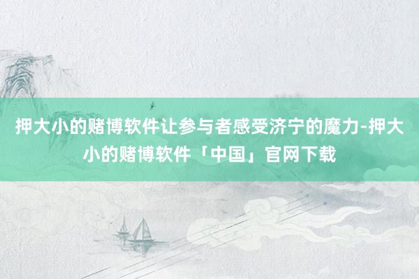 押大小的赌博软件让参与者感受济宁的魔力-押大小的赌博软件「中国」官网下载