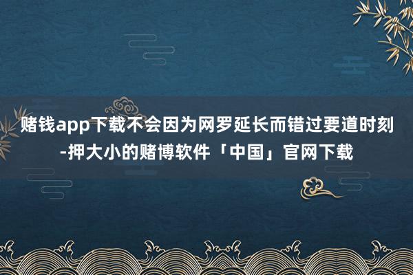 赌钱app下载不会因为网罗延长而错过要道时刻-押大小的赌博软件「中国」官网下载