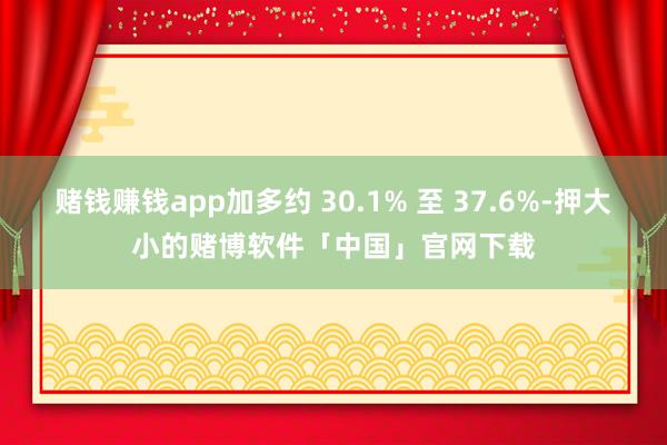 赌钱赚钱app加多约 30.1% 至 37.6%-押大小的赌博软件「中国」官网下载