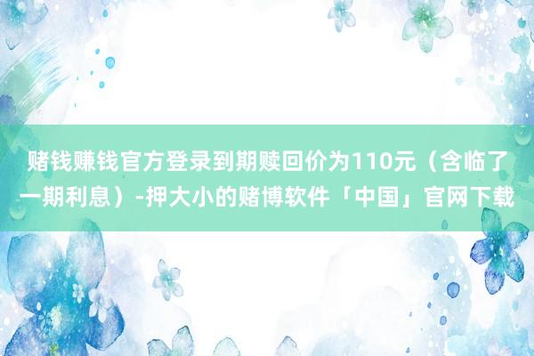 赌钱赚钱官方登录到期赎回价为110元（含临了一期利息）-押大小的赌博软件「中国」官网下载