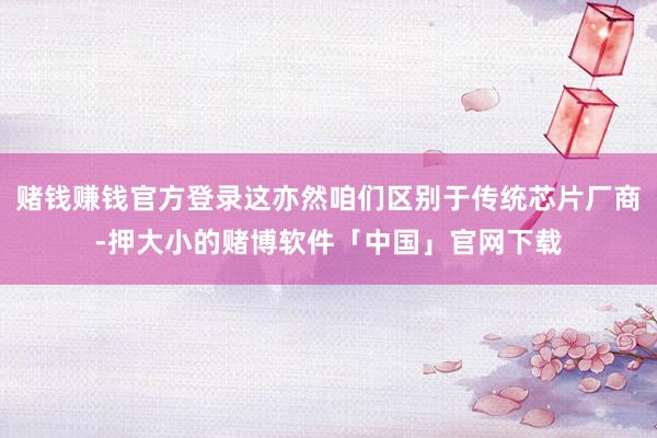赌钱赚钱官方登录这亦然咱们区别于传统芯片厂商-押大小的赌博软件「中国」官网下载