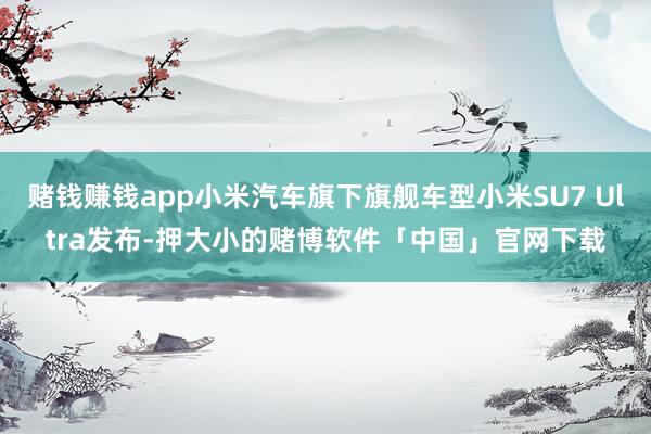 赌钱赚钱app小米汽车旗下旗舰车型小米SU7 Ultra发布-押大小的赌博软件「中国」官网下载