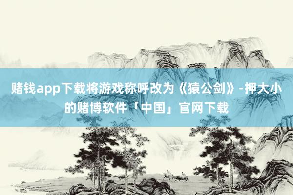赌钱app下载将游戏称呼改为《猿公剑》-押大小的赌博软件「中国」官网下载