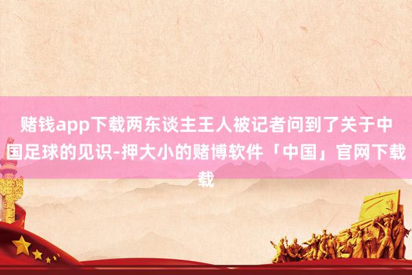 赌钱app下载两东谈主王人被记者问到了关于中国足球的见识-押大小的赌博软件「中国」官网下载
