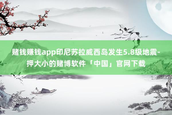 赌钱赚钱app印尼苏拉威西岛发生5.8级地震-押大小的赌博软件「中国」官网下载