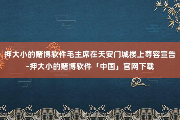 押大小的赌博软件毛主席在天安门城楼上尊容宣告-押大小的赌博软件「中国」官网下载