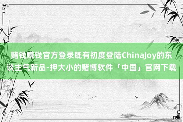赌钱赚钱官方登录既有初度登陆ChinaJoy的东谈主气新品-押大小的赌博软件「中国」官网下载