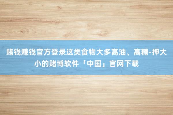 赌钱赚钱官方登录这类食物大多高油、高糖-押大小的赌博软件「中国」官网下载