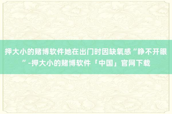 押大小的赌博软件她在出门时因缺氧感“睁不开眼”-押大小的赌博软件「中国」官网下载