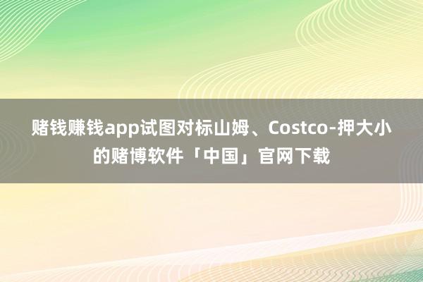 赌钱赚钱app试图对标山姆、Costco-押大小的赌博软件「中国」官网下载