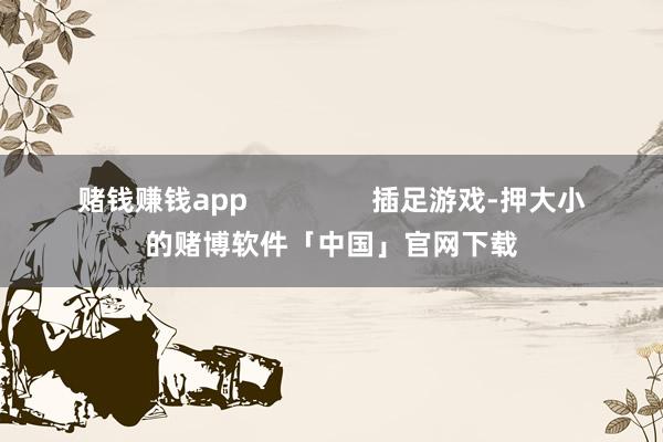 赌钱赚钱app                插足游戏-押大小的赌博软件「中国」官网下载