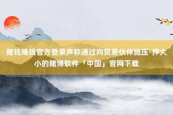 赌钱赚钱官方登录声称通过向贸易伙伴施压-押大小的赌博软件「中国」官网下载