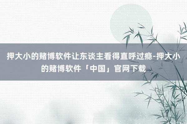 押大小的赌博软件让东谈主看得直呼过瘾-押大小的赌博软件「中国」官网下载