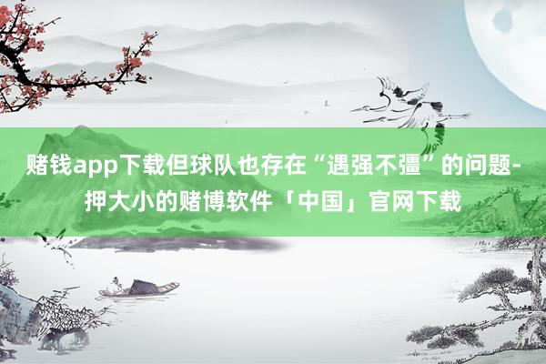 赌钱app下载但球队也存在“遇强不彊”的问题-押大小的赌博软件「中国」官网下载