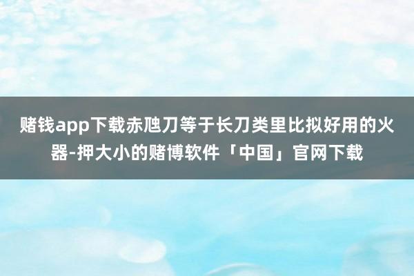赌钱app下载赤虺刀等于长刀类里比拟好用的火器-押大小的赌博软件「中国」官网下载