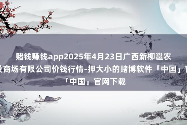 赌钱赚钱app2025年4月23日广西新柳邕农居品批发商场有限公司价钱行情-押大小的赌博软件「中国」官网下载