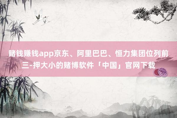 赌钱赚钱app京东、阿里巴巴、恒力集团位列前三-押大小的赌博软件「中国」官网下载