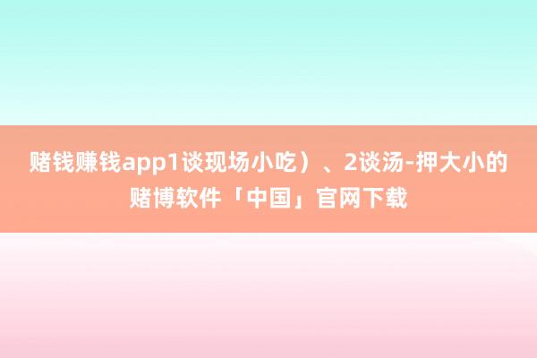 赌钱赚钱app1谈现场小吃）、2谈汤-押大小的赌博软件「中国」官网下载