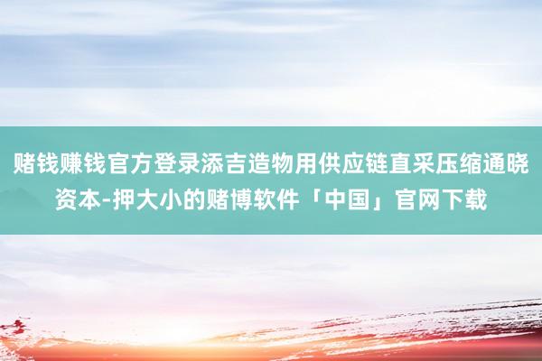 赌钱赚钱官方登录添吉造物用供应链直采压缩通晓资本-押大小的赌博软件「中国」官网下载
