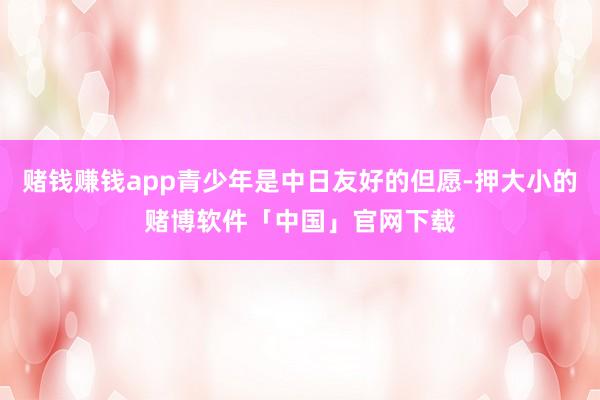 赌钱赚钱app青少年是中日友好的但愿-押大小的赌博软件「中国」官网下载