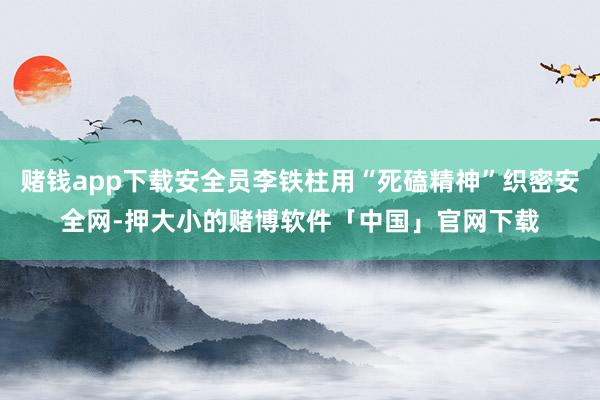 赌钱app下载安全员李铁柱用“死磕精神”织密安全网-押大小的赌博软件「中国」官网下载