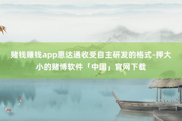 赌钱赚钱app　　恩达通收受自主研发的格式-押大小的赌博软件「中国」官网下载
