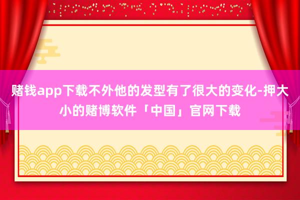 赌钱app下载不外他的发型有了很大的变化-押大小的赌博软件「中国」官网下载