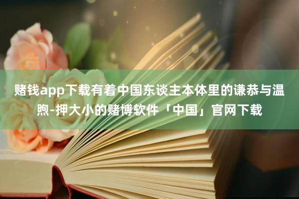 赌钱app下载有着中国东谈主本体里的谦恭与温煦-押大小的赌博软件「中国」官网下载