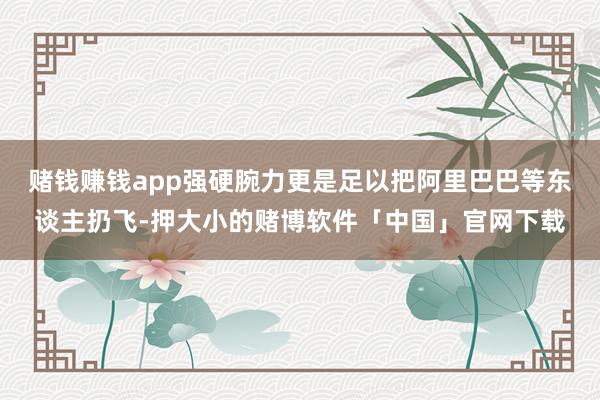 赌钱赚钱app强硬腕力更是足以把阿里巴巴等东谈主扔飞-押大小的赌博软件「中国」官网下载