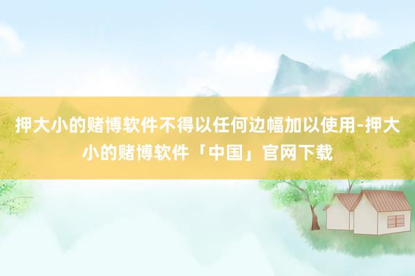 押大小的赌博软件不得以任何边幅加以使用-押大小的赌博软件「中国」官网下载