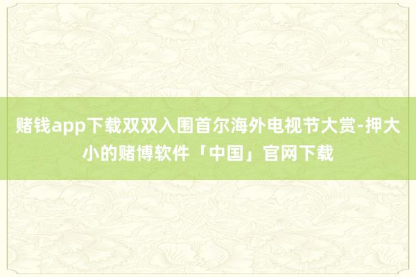 赌钱app下载双双入围首尔海外电视节大赏-押大小的赌博软件「中国」官网下载