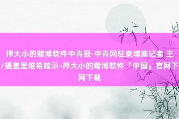 押大小的赌博软件中青报·中青网驻柬埔寨记者 王岩/摄盖里维希暗示-押大小的赌博软件「中国」官网下载