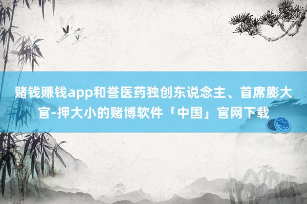 赌钱赚钱app和誉医药独创东说念主、首席膨大官-押大小的赌博软件「中国」官网下载