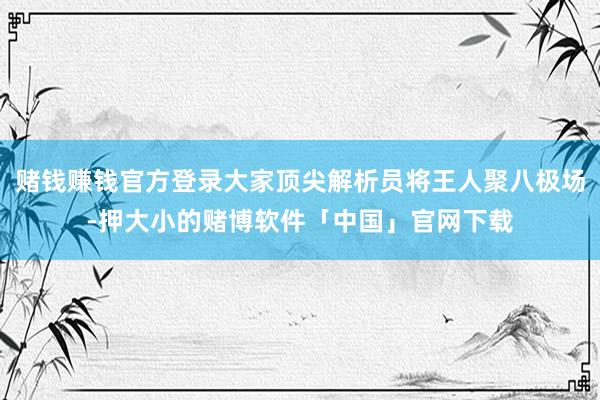 赌钱赚钱官方登录大家顶尖解析员将王人聚八极场-押大小的赌博软件「中国」官网下载
