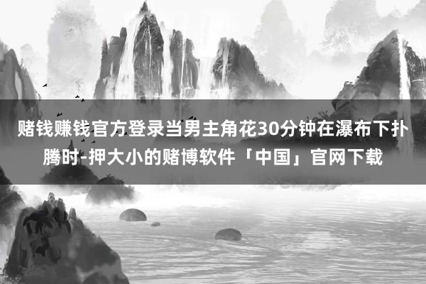 赌钱赚钱官方登录当男主角花30分钟在瀑布下扑腾时-押大小的赌博软件「中国」官网下载