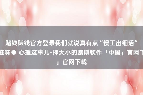赌钱赚钱官方登录我们就说真有点“慢工出细活”的滋味● 心理这事儿-押大小的赌博软件「中国」官网下载
