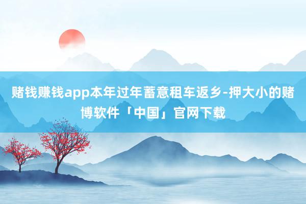 赌钱赚钱app本年过年蓄意租车返乡-押大小的赌博软件「中国」官网下载