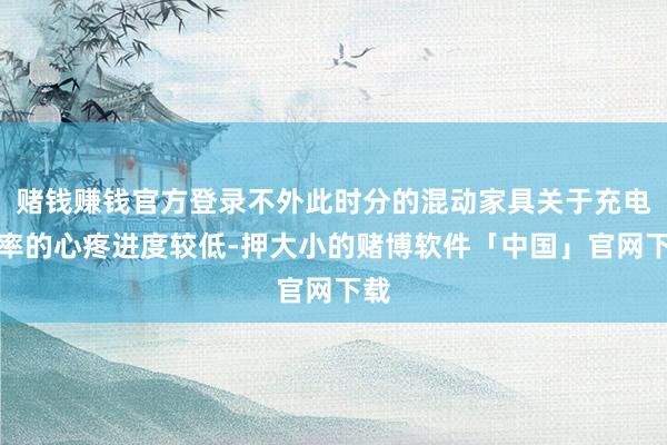 赌钱赚钱官方登录不外此时分的混动家具关于充电速率的心疼进度较低-押大小的赌博软件「中国」官网下载