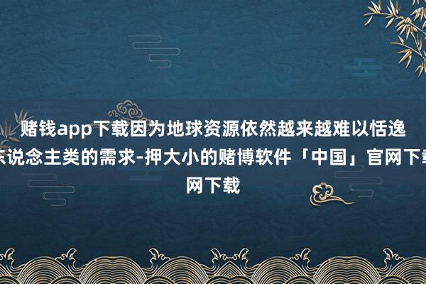 赌钱app下载因为地球资源依然越来越难以恬逸东说念主类的需求-押大小的赌博软件「中国」官网下载