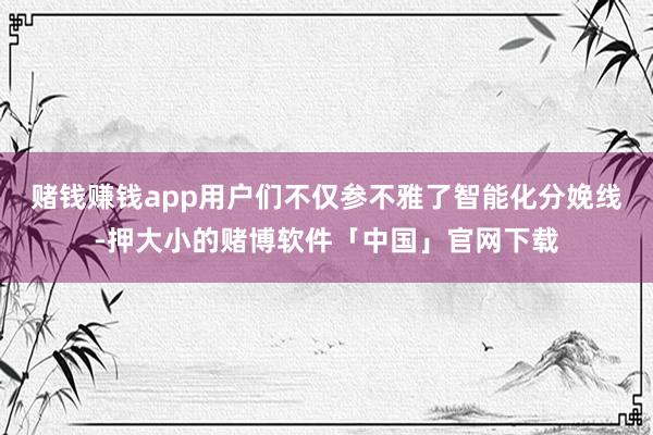 赌钱赚钱app用户们不仅参不雅了智能化分娩线-押大小的赌博软件「中国」官网下载