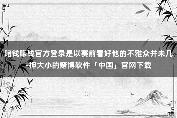 赌钱赚钱官方登录是以赛前看好他的不雅众并未几-押大小的赌博软件「中国」官网下载