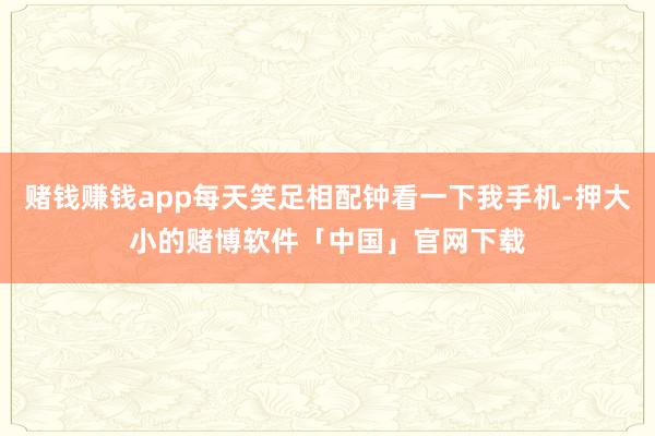 赌钱赚钱app每天笑足相配钟看一下我手机-押大小的赌博软件「中国」官网下载